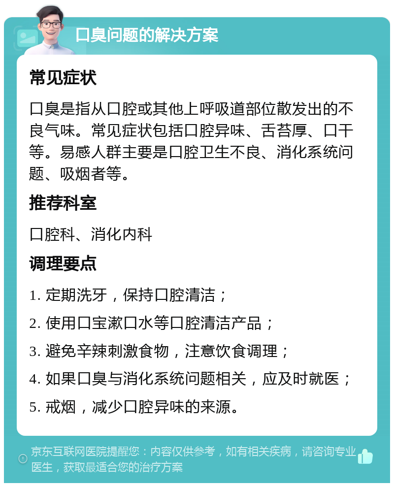 口臭问题的解决方案 常见症状 口臭是指从口腔或其他上呼吸道部位散发出的不良气味。常见症状包括口腔异味、舌苔厚、口干等。易感人群主要是口腔卫生不良、消化系统问题、吸烟者等。 推荐科室 口腔科、消化内科 调理要点 1. 定期洗牙，保持口腔清洁； 2. 使用口宝漱口水等口腔清洁产品； 3. 避免辛辣刺激食物，注意饮食调理； 4. 如果口臭与消化系统问题相关，应及时就医； 5. 戒烟，减少口腔异味的来源。