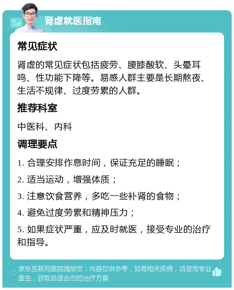 肾虚就医指南 常见症状 肾虚的常见症状包括疲劳、腰膝酸软、头晕耳鸣、性功能下降等。易感人群主要是长期熬夜、生活不规律、过度劳累的人群。 推荐科室 中医科、内科 调理要点 1. 合理安排作息时间，保证充足的睡眠； 2. 适当运动，增强体质； 3. 注意饮食营养，多吃一些补肾的食物； 4. 避免过度劳累和精神压力； 5. 如果症状严重，应及时就医，接受专业的治疗和指导。