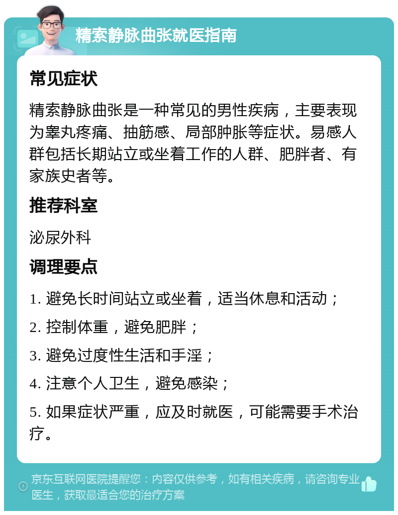 精索静脉曲张就医指南 常见症状 精索静脉曲张是一种常见的男性疾病，主要表现为睾丸疼痛、抽筋感、局部肿胀等症状。易感人群包括长期站立或坐着工作的人群、肥胖者、有家族史者等。 推荐科室 泌尿外科 调理要点 1. 避免长时间站立或坐着，适当休息和活动； 2. 控制体重，避免肥胖； 3. 避免过度性生活和手淫； 4. 注意个人卫生，避免感染； 5. 如果症状严重，应及时就医，可能需要手术治疗。