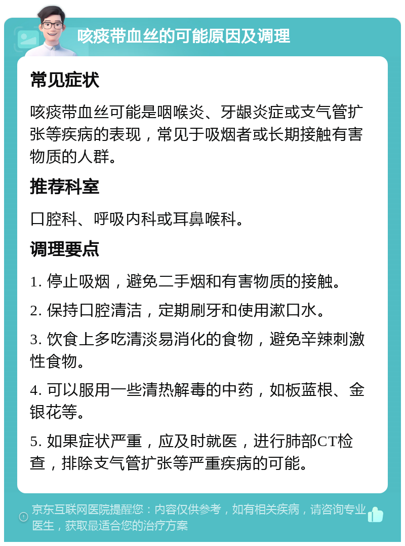 咳痰带血丝的可能原因及调理 常见症状 咳痰带血丝可能是咽喉炎、牙龈炎症或支气管扩张等疾病的表现，常见于吸烟者或长期接触有害物质的人群。 推荐科室 口腔科、呼吸内科或耳鼻喉科。 调理要点 1. 停止吸烟，避免二手烟和有害物质的接触。 2. 保持口腔清洁，定期刷牙和使用漱口水。 3. 饮食上多吃清淡易消化的食物，避免辛辣刺激性食物。 4. 可以服用一些清热解毒的中药，如板蓝根、金银花等。 5. 如果症状严重，应及时就医，进行肺部CT检查，排除支气管扩张等严重疾病的可能。