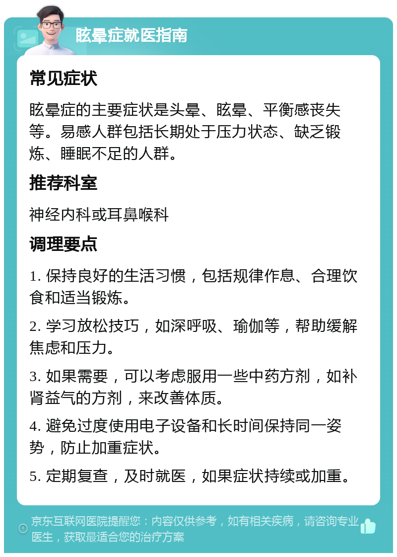 眩晕症就医指南 常见症状 眩晕症的主要症状是头晕、眩晕、平衡感丧失等。易感人群包括长期处于压力状态、缺乏锻炼、睡眠不足的人群。 推荐科室 神经内科或耳鼻喉科 调理要点 1. 保持良好的生活习惯，包括规律作息、合理饮食和适当锻炼。 2. 学习放松技巧，如深呼吸、瑜伽等，帮助缓解焦虑和压力。 3. 如果需要，可以考虑服用一些中药方剂，如补肾益气的方剂，来改善体质。 4. 避免过度使用电子设备和长时间保持同一姿势，防止加重症状。 5. 定期复查，及时就医，如果症状持续或加重。