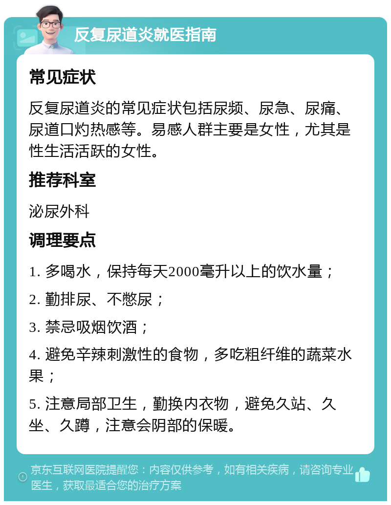 反复尿道炎就医指南 常见症状 反复尿道炎的常见症状包括尿频、尿急、尿痛、尿道口灼热感等。易感人群主要是女性，尤其是性生活活跃的女性。 推荐科室 泌尿外科 调理要点 1. 多喝水，保持每天2000毫升以上的饮水量； 2. 勤排尿、不憋尿； 3. 禁忌吸烟饮酒； 4. 避免辛辣刺激性的食物，多吃粗纤维的蔬菜水果； 5. 注意局部卫生，勤换内衣物，避免久站、久坐、久蹲，注意会阴部的保暖。