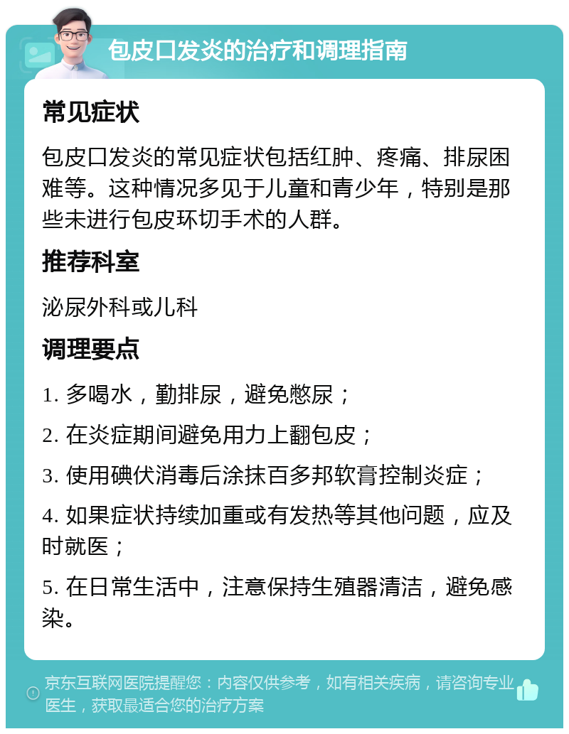 包皮口发炎的治疗和调理指南 常见症状 包皮口发炎的常见症状包括红肿、疼痛、排尿困难等。这种情况多见于儿童和青少年，特别是那些未进行包皮环切手术的人群。 推荐科室 泌尿外科或儿科 调理要点 1. 多喝水，勤排尿，避免憋尿； 2. 在炎症期间避免用力上翻包皮； 3. 使用碘伏消毒后涂抹百多邦软膏控制炎症； 4. 如果症状持续加重或有发热等其他问题，应及时就医； 5. 在日常生活中，注意保持生殖器清洁，避免感染。