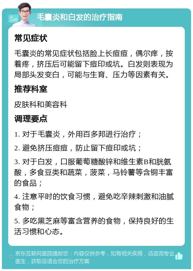 毛囊炎和白发的治疗指南 常见症状 毛囊炎的常见症状包括脸上长痘痘，偶尔痒，按着疼，挤压后可能留下痘印或坑。白发则表现为局部头发变白，可能与生育、压力等因素有关。 推荐科室 皮肤科和美容科 调理要点 1. 对于毛囊炎，外用百多邦进行治疗； 2. 避免挤压痘痘，防止留下痘印或坑； 3. 对于白发，口服葡萄糖酸锌和维生素B和胱氨酸，多食豆类和蔬菜，菠菜，马铃薯等含铜丰富的食品； 4. 注意平时的饮食习惯，避免吃辛辣刺激和油腻食物； 5. 多吃黑芝麻等富含营养的食物，保持良好的生活习惯和心态。