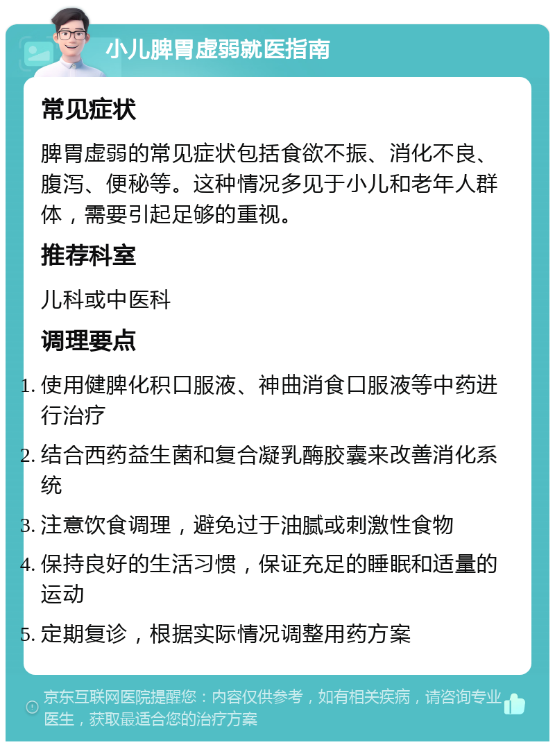 小儿脾胃虚弱就医指南 常见症状 脾胃虚弱的常见症状包括食欲不振、消化不良、腹泻、便秘等。这种情况多见于小儿和老年人群体，需要引起足够的重视。 推荐科室 儿科或中医科 调理要点 使用健脾化积口服液、神曲消食口服液等中药进行治疗 结合西药益生菌和复合凝乳酶胶囊来改善消化系统 注意饮食调理，避免过于油腻或刺激性食物 保持良好的生活习惯，保证充足的睡眠和适量的运动 定期复诊，根据实际情况调整用药方案