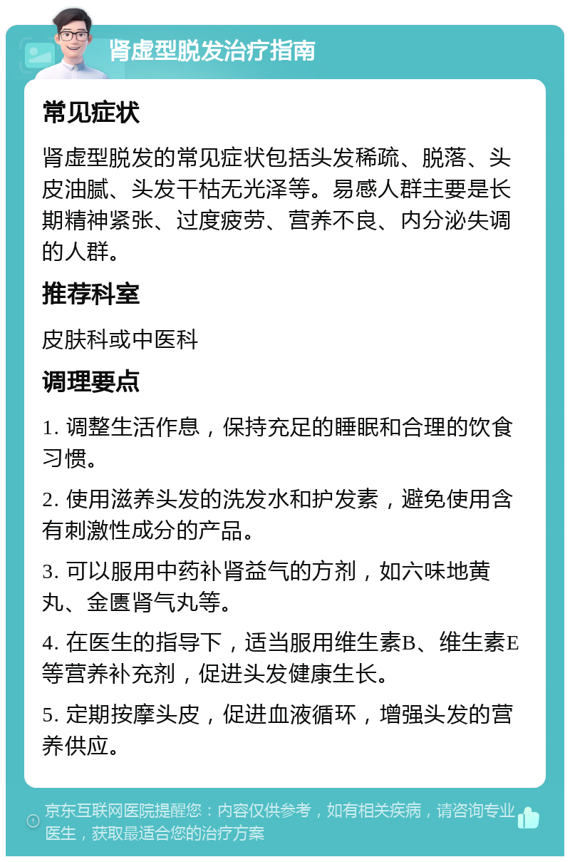 肾虚型脱发治疗指南 常见症状 肾虚型脱发的常见症状包括头发稀疏、脱落、头皮油腻、头发干枯无光泽等。易感人群主要是长期精神紧张、过度疲劳、营养不良、内分泌失调的人群。 推荐科室 皮肤科或中医科 调理要点 1. 调整生活作息，保持充足的睡眠和合理的饮食习惯。 2. 使用滋养头发的洗发水和护发素，避免使用含有刺激性成分的产品。 3. 可以服用中药补肾益气的方剂，如六味地黄丸、金匮肾气丸等。 4. 在医生的指导下，适当服用维生素B、维生素E等营养补充剂，促进头发健康生长。 5. 定期按摩头皮，促进血液循环，增强头发的营养供应。