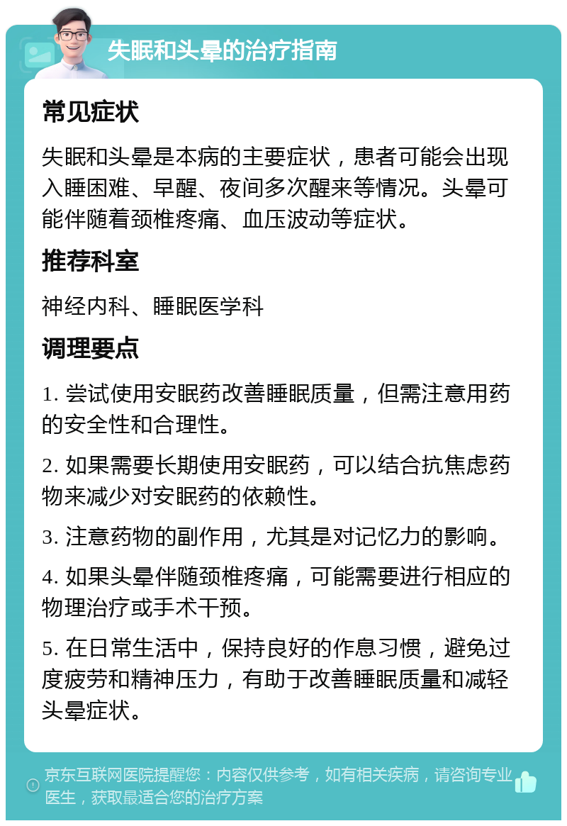 失眠和头晕的治疗指南 常见症状 失眠和头晕是本病的主要症状，患者可能会出现入睡困难、早醒、夜间多次醒来等情况。头晕可能伴随着颈椎疼痛、血压波动等症状。 推荐科室 神经内科、睡眠医学科 调理要点 1. 尝试使用安眠药改善睡眠质量，但需注意用药的安全性和合理性。 2. 如果需要长期使用安眠药，可以结合抗焦虑药物来减少对安眠药的依赖性。 3. 注意药物的副作用，尤其是对记忆力的影响。 4. 如果头晕伴随颈椎疼痛，可能需要进行相应的物理治疗或手术干预。 5. 在日常生活中，保持良好的作息习惯，避免过度疲劳和精神压力，有助于改善睡眠质量和减轻头晕症状。