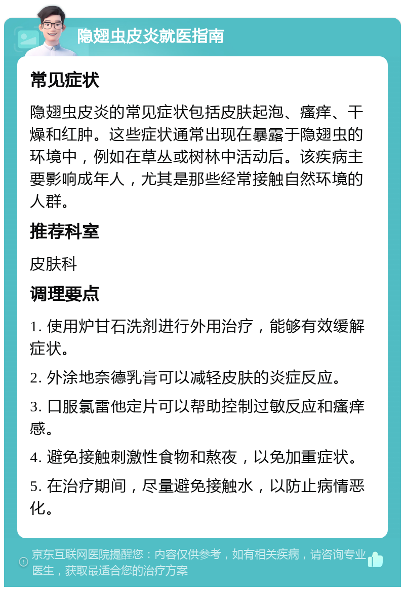 隐翅虫皮炎就医指南 常见症状 隐翅虫皮炎的常见症状包括皮肤起泡、瘙痒、干燥和红肿。这些症状通常出现在暴露于隐翅虫的环境中，例如在草丛或树林中活动后。该疾病主要影响成年人，尤其是那些经常接触自然环境的人群。 推荐科室 皮肤科 调理要点 1. 使用炉甘石洗剂进行外用治疗，能够有效缓解症状。 2. 外涂地奈德乳膏可以减轻皮肤的炎症反应。 3. 口服氯雷他定片可以帮助控制过敏反应和瘙痒感。 4. 避免接触刺激性食物和熬夜，以免加重症状。 5. 在治疗期间，尽量避免接触水，以防止病情恶化。