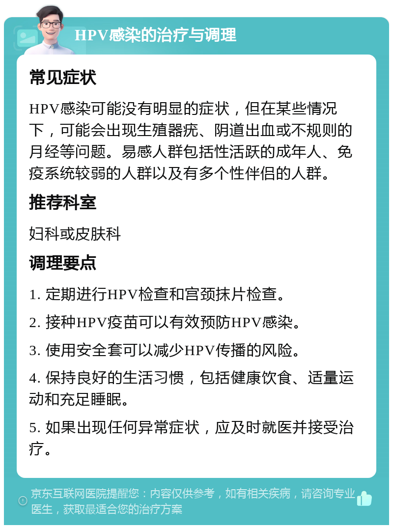 HPV感染的治疗与调理 常见症状 HPV感染可能没有明显的症状，但在某些情况下，可能会出现生殖器疣、阴道出血或不规则的月经等问题。易感人群包括性活跃的成年人、免疫系统较弱的人群以及有多个性伴侣的人群。 推荐科室 妇科或皮肤科 调理要点 1. 定期进行HPV检查和宫颈抹片检查。 2. 接种HPV疫苗可以有效预防HPV感染。 3. 使用安全套可以减少HPV传播的风险。 4. 保持良好的生活习惯，包括健康饮食、适量运动和充足睡眠。 5. 如果出现任何异常症状，应及时就医并接受治疗。