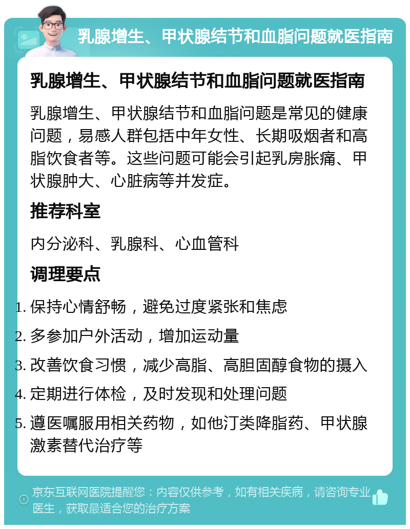 乳腺增生、甲状腺结节和血脂问题就医指南 乳腺增生、甲状腺结节和血脂问题就医指南 乳腺增生、甲状腺结节和血脂问题是常见的健康问题，易感人群包括中年女性、长期吸烟者和高脂饮食者等。这些问题可能会引起乳房胀痛、甲状腺肿大、心脏病等并发症。 推荐科室 内分泌科、乳腺科、心血管科 调理要点 保持心情舒畅，避免过度紧张和焦虑 多参加户外活动，增加运动量 改善饮食习惯，减少高脂、高胆固醇食物的摄入 定期进行体检，及时发现和处理问题 遵医嘱服用相关药物，如他汀类降脂药、甲状腺激素替代治疗等