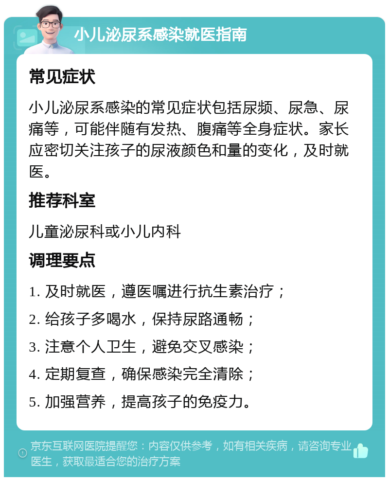 小儿泌尿系感染就医指南 常见症状 小儿泌尿系感染的常见症状包括尿频、尿急、尿痛等，可能伴随有发热、腹痛等全身症状。家长应密切关注孩子的尿液颜色和量的变化，及时就医。 推荐科室 儿童泌尿科或小儿内科 调理要点 1. 及时就医，遵医嘱进行抗生素治疗； 2. 给孩子多喝水，保持尿路通畅； 3. 注意个人卫生，避免交叉感染； 4. 定期复查，确保感染完全清除； 5. 加强营养，提高孩子的免疫力。