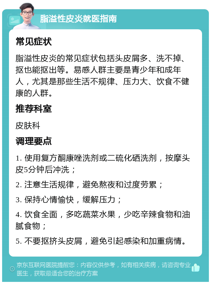 脂溢性皮炎就医指南 常见症状 脂溢性皮炎的常见症状包括头皮屑多、洗不掉、抠也能抠出等。易感人群主要是青少年和成年人，尤其是那些生活不规律、压力大、饮食不健康的人群。 推荐科室 皮肤科 调理要点 1. 使用复方酮康唑洗剂或二硫化硒洗剂，按摩头皮5分钟后冲洗； 2. 注意生活规律，避免熬夜和过度劳累； 3. 保持心情愉快，缓解压力； 4. 饮食全面，多吃蔬菜水果，少吃辛辣食物和油腻食物； 5. 不要抠挤头皮屑，避免引起感染和加重病情。