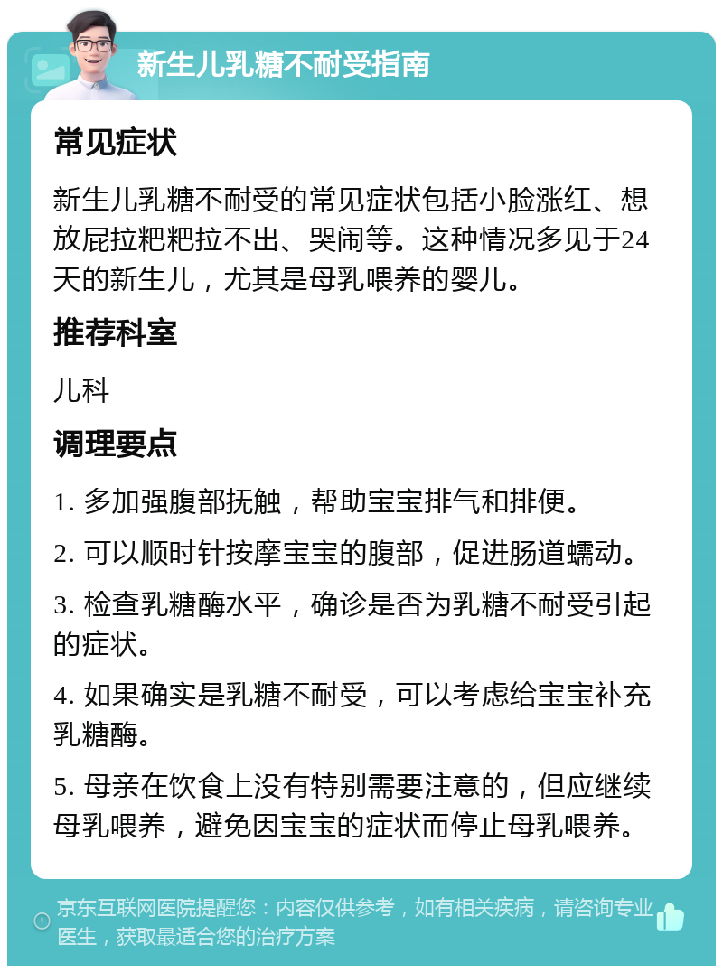 新生儿乳糖不耐受指南 常见症状 新生儿乳糖不耐受的常见症状包括小脸涨红、想放屁拉粑粑拉不出、哭闹等。这种情况多见于24天的新生儿，尤其是母乳喂养的婴儿。 推荐科室 儿科 调理要点 1. 多加强腹部抚触，帮助宝宝排气和排便。 2. 可以顺时针按摩宝宝的腹部，促进肠道蠕动。 3. 检查乳糖酶水平，确诊是否为乳糖不耐受引起的症状。 4. 如果确实是乳糖不耐受，可以考虑给宝宝补充乳糖酶。 5. 母亲在饮食上没有特别需要注意的，但应继续母乳喂养，避免因宝宝的症状而停止母乳喂养。