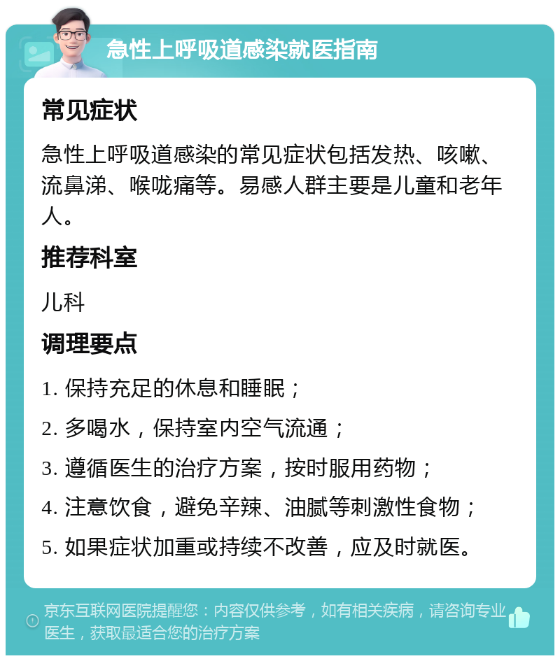 急性上呼吸道感染就医指南 常见症状 急性上呼吸道感染的常见症状包括发热、咳嗽、流鼻涕、喉咙痛等。易感人群主要是儿童和老年人。 推荐科室 儿科 调理要点 1. 保持充足的休息和睡眠； 2. 多喝水，保持室内空气流通； 3. 遵循医生的治疗方案，按时服用药物； 4. 注意饮食，避免辛辣、油腻等刺激性食物； 5. 如果症状加重或持续不改善，应及时就医。