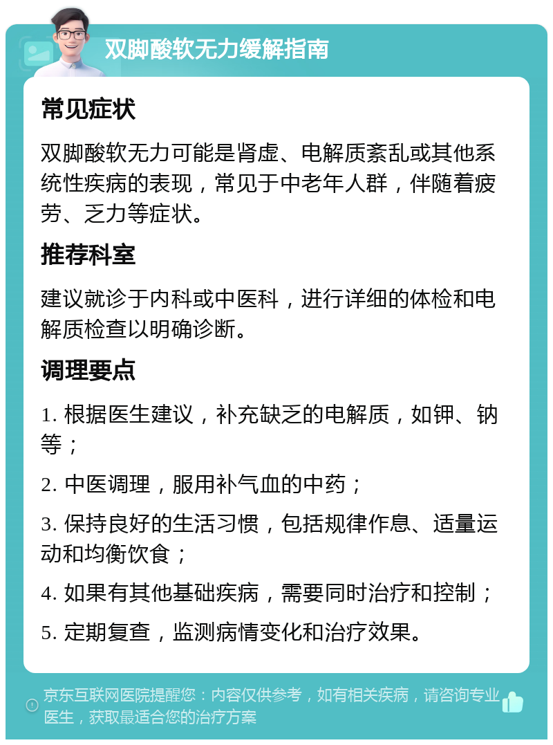 双脚酸软无力缓解指南 常见症状 双脚酸软无力可能是肾虚、电解质紊乱或其他系统性疾病的表现，常见于中老年人群，伴随着疲劳、乏力等症状。 推荐科室 建议就诊于内科或中医科，进行详细的体检和电解质检查以明确诊断。 调理要点 1. 根据医生建议，补充缺乏的电解质，如钾、钠等； 2. 中医调理，服用补气血的中药； 3. 保持良好的生活习惯，包括规律作息、适量运动和均衡饮食； 4. 如果有其他基础疾病，需要同时治疗和控制； 5. 定期复查，监测病情变化和治疗效果。