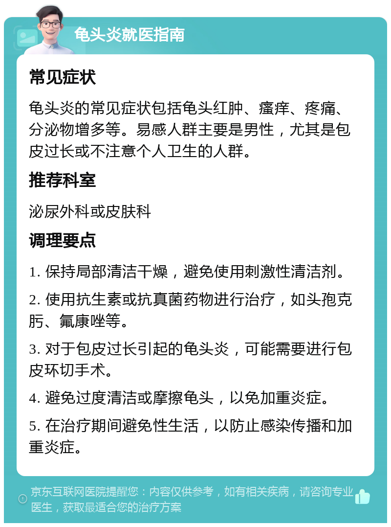 龟头炎就医指南 常见症状 龟头炎的常见症状包括龟头红肿、瘙痒、疼痛、分泌物增多等。易感人群主要是男性，尤其是包皮过长或不注意个人卫生的人群。 推荐科室 泌尿外科或皮肤科 调理要点 1. 保持局部清洁干燥，避免使用刺激性清洁剂。 2. 使用抗生素或抗真菌药物进行治疗，如头孢克肟、氟康唑等。 3. 对于包皮过长引起的龟头炎，可能需要进行包皮环切手术。 4. 避免过度清洁或摩擦龟头，以免加重炎症。 5. 在治疗期间避免性生活，以防止感染传播和加重炎症。