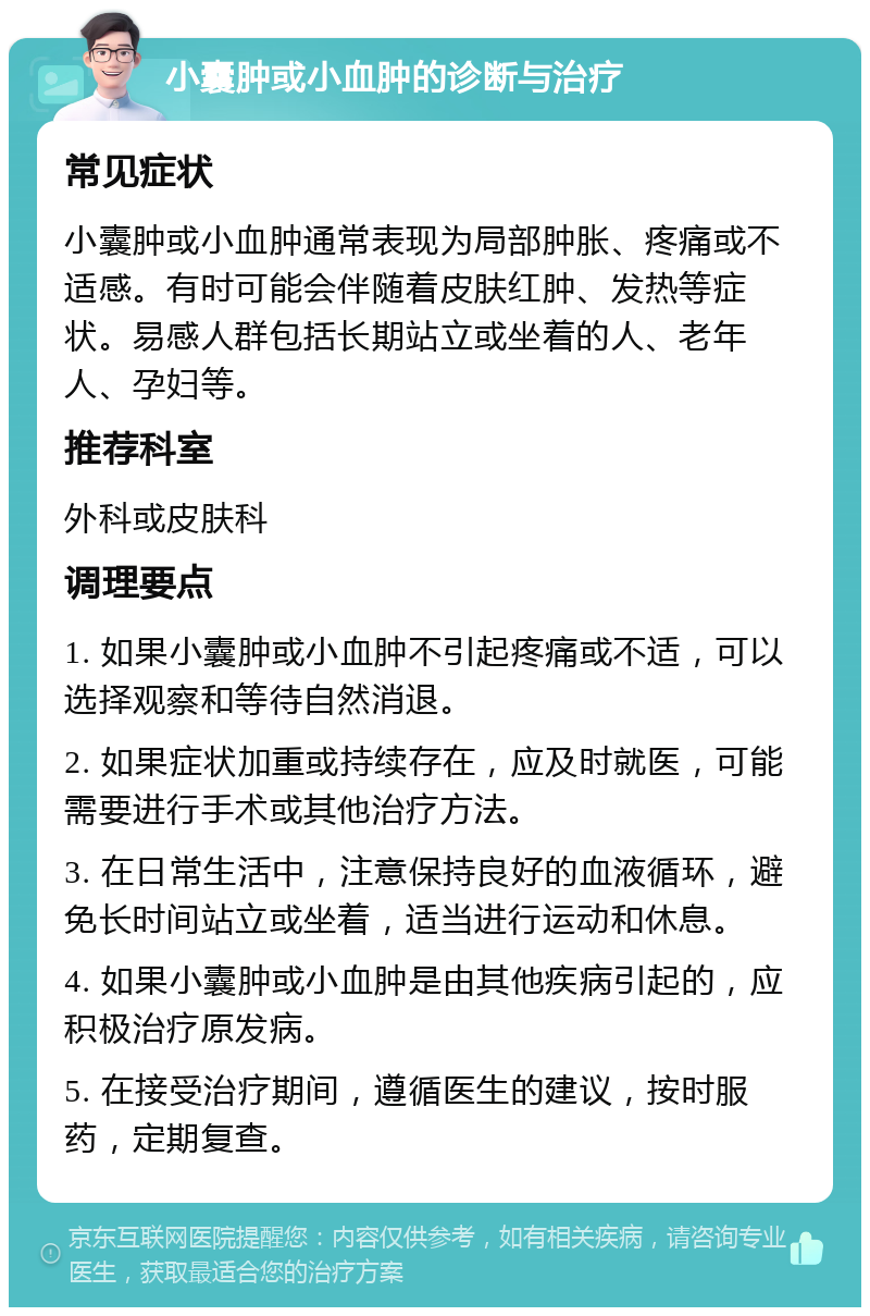 小囊肿或小血肿的诊断与治疗 常见症状 小囊肿或小血肿通常表现为局部肿胀、疼痛或不适感。有时可能会伴随着皮肤红肿、发热等症状。易感人群包括长期站立或坐着的人、老年人、孕妇等。 推荐科室 外科或皮肤科 调理要点 1. 如果小囊肿或小血肿不引起疼痛或不适，可以选择观察和等待自然消退。 2. 如果症状加重或持续存在，应及时就医，可能需要进行手术或其他治疗方法。 3. 在日常生活中，注意保持良好的血液循环，避免长时间站立或坐着，适当进行运动和休息。 4. 如果小囊肿或小血肿是由其他疾病引起的，应积极治疗原发病。 5. 在接受治疗期间，遵循医生的建议，按时服药，定期复查。