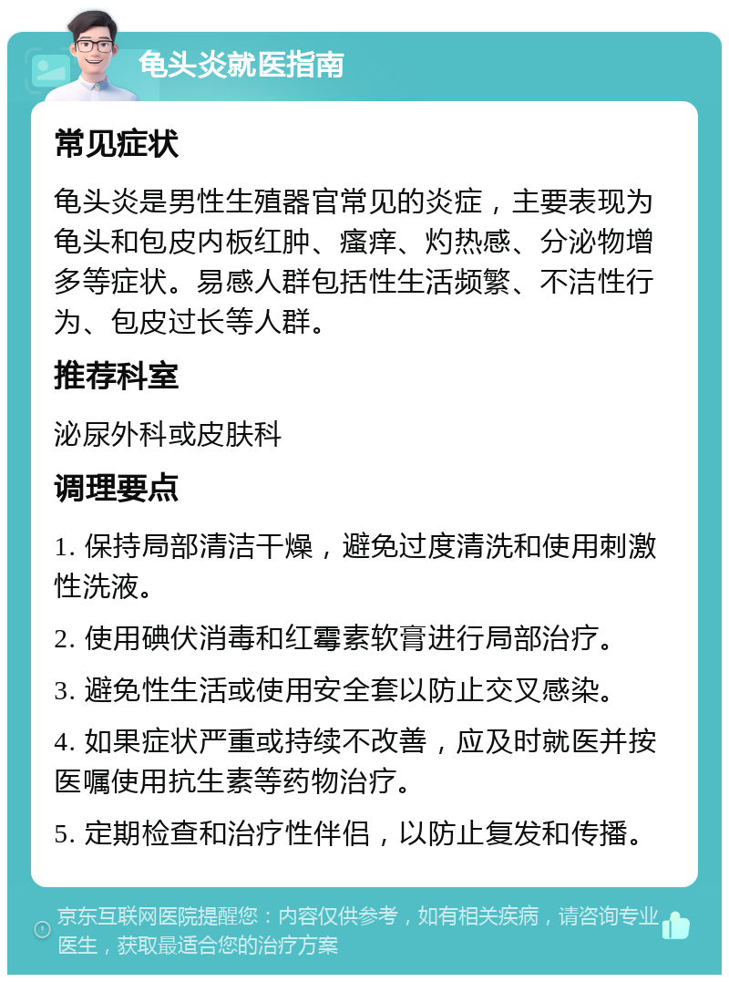 龟头炎就医指南 常见症状 龟头炎是男性生殖器官常见的炎症，主要表现为龟头和包皮内板红肿、瘙痒、灼热感、分泌物增多等症状。易感人群包括性生活频繁、不洁性行为、包皮过长等人群。 推荐科室 泌尿外科或皮肤科 调理要点 1. 保持局部清洁干燥，避免过度清洗和使用刺激性洗液。 2. 使用碘伏消毒和红霉素软膏进行局部治疗。 3. 避免性生活或使用安全套以防止交叉感染。 4. 如果症状严重或持续不改善，应及时就医并按医嘱使用抗生素等药物治疗。 5. 定期检查和治疗性伴侣，以防止复发和传播。