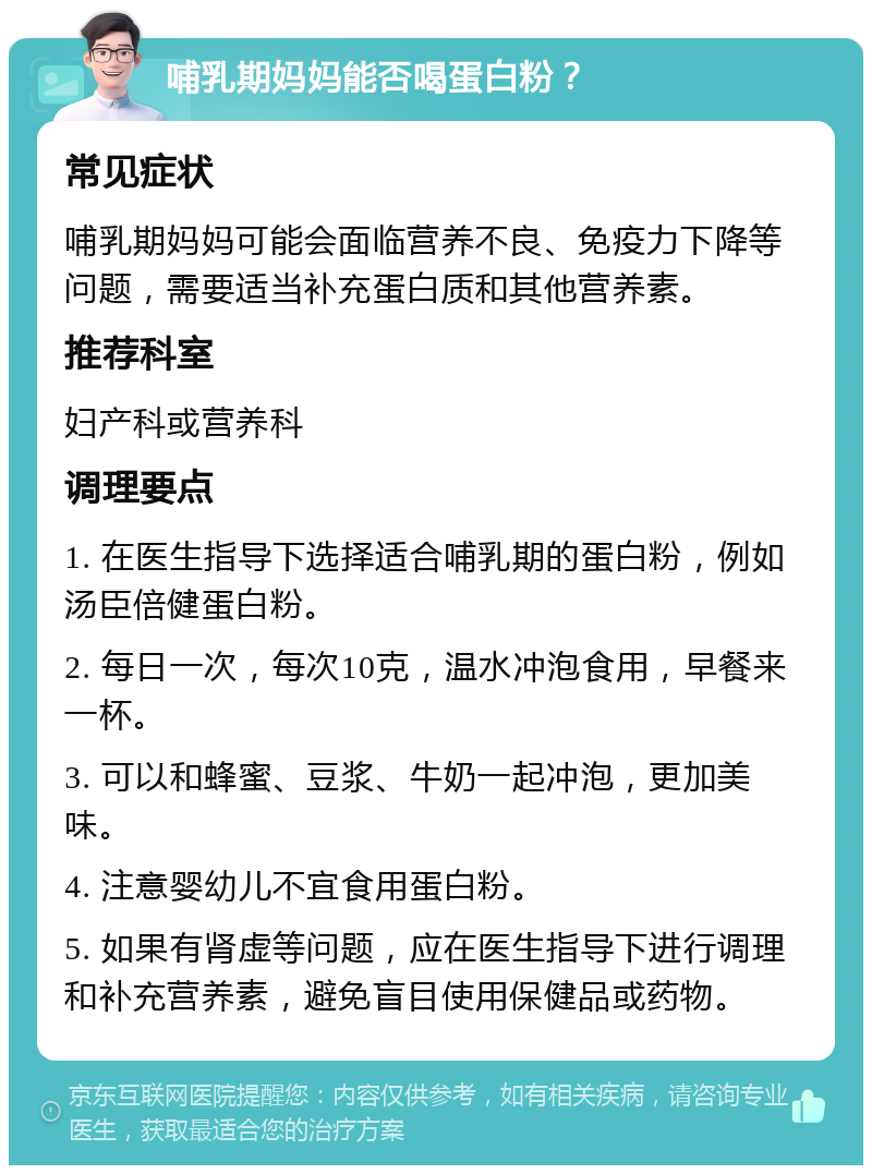 哺乳期妈妈能否喝蛋白粉？ 常见症状 哺乳期妈妈可能会面临营养不良、免疫力下降等问题，需要适当补充蛋白质和其他营养素。 推荐科室 妇产科或营养科 调理要点 1. 在医生指导下选择适合哺乳期的蛋白粉，例如汤臣倍健蛋白粉。 2. 每日一次，每次10克，温水冲泡食用，早餐来一杯。 3. 可以和蜂蜜、豆浆、牛奶一起冲泡，更加美味。 4. 注意婴幼儿不宜食用蛋白粉。 5. 如果有肾虚等问题，应在医生指导下进行调理和补充营养素，避免盲目使用保健品或药物。