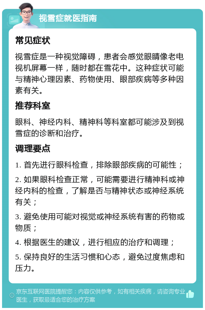 视雪症就医指南 常见症状 视雪症是一种视觉障碍，患者会感觉眼睛像老电视机屏幕一样，随时都在雪花中。这种症状可能与精神心理因素、药物使用、眼部疾病等多种因素有关。 推荐科室 眼科、神经内科、精神科等科室都可能涉及到视雪症的诊断和治疗。 调理要点 1. 首先进行眼科检查，排除眼部疾病的可能性； 2. 如果眼科检查正常，可能需要进行精神科或神经内科的检查，了解是否与精神状态或神经系统有关； 3. 避免使用可能对视觉或神经系统有害的药物或物质； 4. 根据医生的建议，进行相应的治疗和调理； 5. 保持良好的生活习惯和心态，避免过度焦虑和压力。