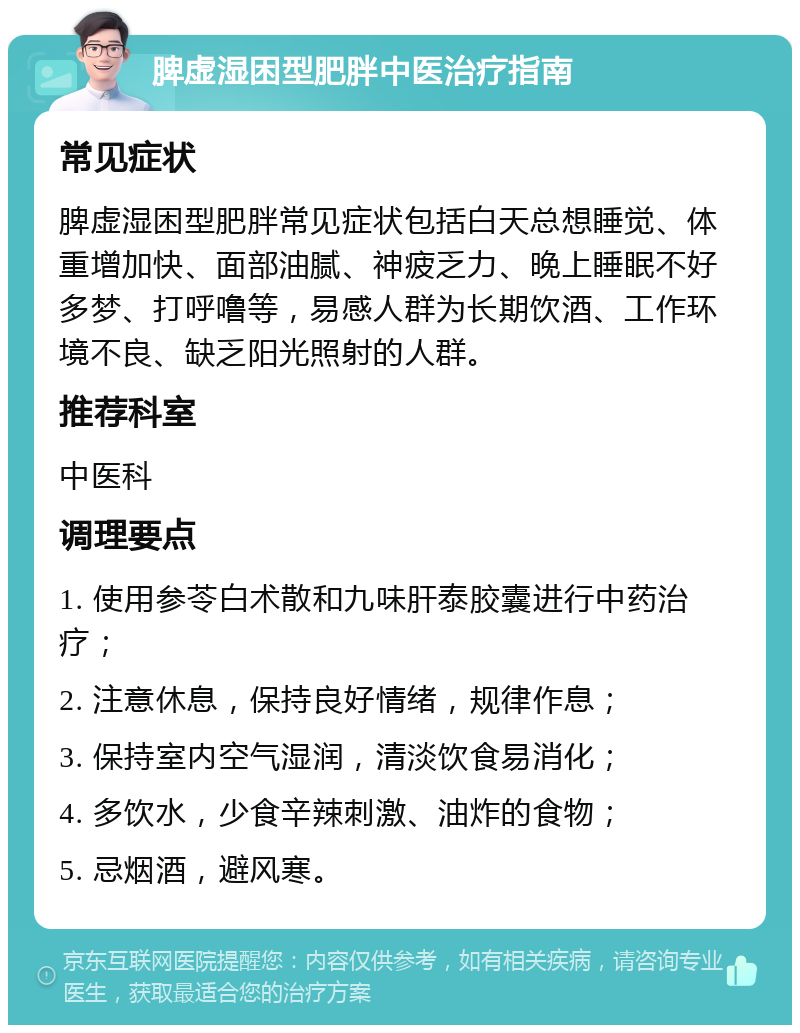 脾虚湿困型肥胖中医治疗指南 常见症状 脾虚湿困型肥胖常见症状包括白天总想睡觉、体重增加快、面部油腻、神疲乏力、晚上睡眠不好多梦、打呼噜等，易感人群为长期饮酒、工作环境不良、缺乏阳光照射的人群。 推荐科室 中医科 调理要点 1. 使用参苓白术散和九味肝泰胶囊进行中药治疗； 2. 注意休息，保持良好情绪，规律作息； 3. 保持室内空气湿润，清淡饮食易消化； 4. 多饮水，少食辛辣刺激、油炸的食物； 5. 忌烟酒，避风寒。