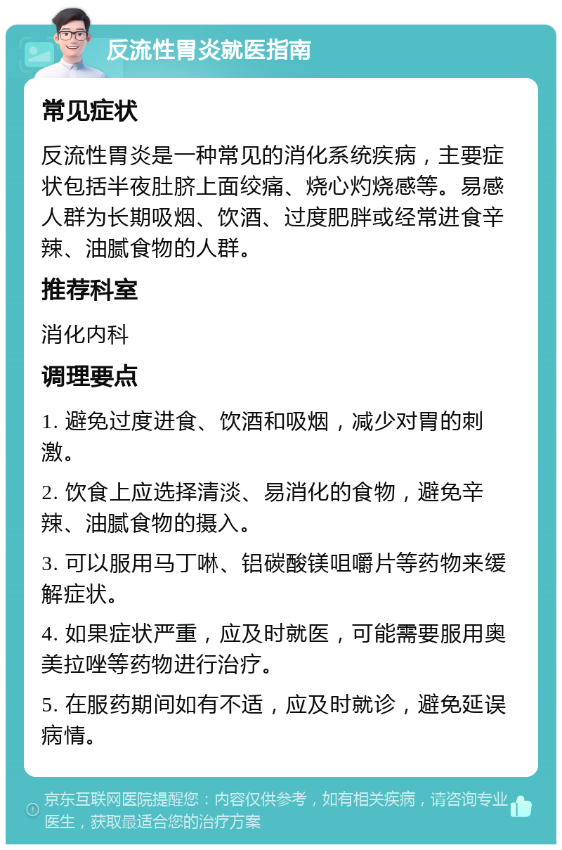 反流性胃炎就医指南 常见症状 反流性胃炎是一种常见的消化系统疾病，主要症状包括半夜肚脐上面绞痛、烧心灼烧感等。易感人群为长期吸烟、饮酒、过度肥胖或经常进食辛辣、油腻食物的人群。 推荐科室 消化内科 调理要点 1. 避免过度进食、饮酒和吸烟，减少对胃的刺激。 2. 饮食上应选择清淡、易消化的食物，避免辛辣、油腻食物的摄入。 3. 可以服用马丁啉、铝碳酸镁咀嚼片等药物来缓解症状。 4. 如果症状严重，应及时就医，可能需要服用奥美拉唑等药物进行治疗。 5. 在服药期间如有不适，应及时就诊，避免延误病情。