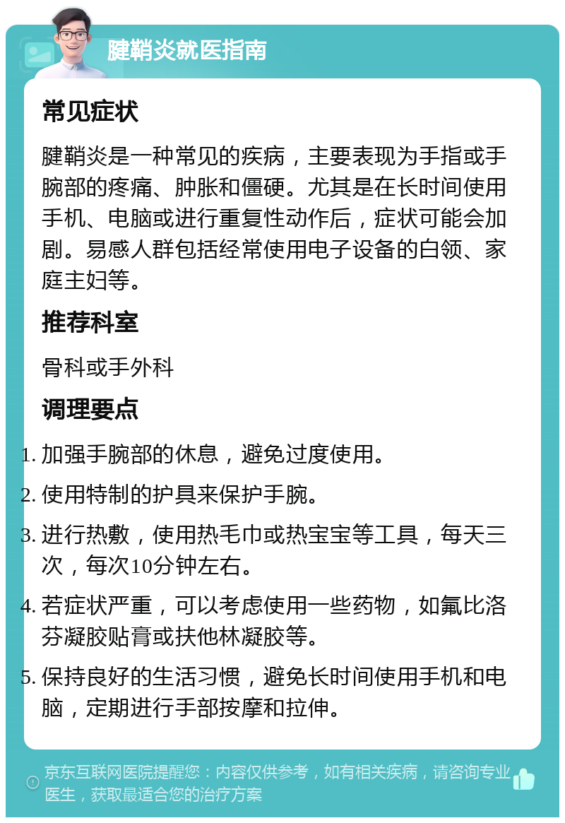 腱鞘炎就医指南 常见症状 腱鞘炎是一种常见的疾病，主要表现为手指或手腕部的疼痛、肿胀和僵硬。尤其是在长时间使用手机、电脑或进行重复性动作后，症状可能会加剧。易感人群包括经常使用电子设备的白领、家庭主妇等。 推荐科室 骨科或手外科 调理要点 加强手腕部的休息，避免过度使用。 使用特制的护具来保护手腕。 进行热敷，使用热毛巾或热宝宝等工具，每天三次，每次10分钟左右。 若症状严重，可以考虑使用一些药物，如氟比洛芬凝胶贴膏或扶他林凝胶等。 保持良好的生活习惯，避免长时间使用手机和电脑，定期进行手部按摩和拉伸。