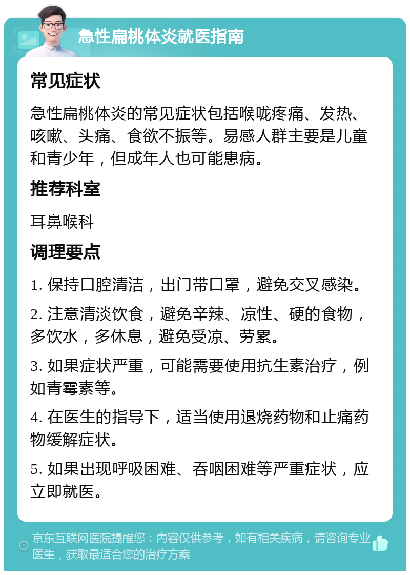 急性扁桃体炎就医指南 常见症状 急性扁桃体炎的常见症状包括喉咙疼痛、发热、咳嗽、头痛、食欲不振等。易感人群主要是儿童和青少年，但成年人也可能患病。 推荐科室 耳鼻喉科 调理要点 1. 保持口腔清洁，出门带口罩，避免交叉感染。 2. 注意清淡饮食，避免辛辣、凉性、硬的食物，多饮水，多休息，避免受凉、劳累。 3. 如果症状严重，可能需要使用抗生素治疗，例如青霉素等。 4. 在医生的指导下，适当使用退烧药物和止痛药物缓解症状。 5. 如果出现呼吸困难、吞咽困难等严重症状，应立即就医。