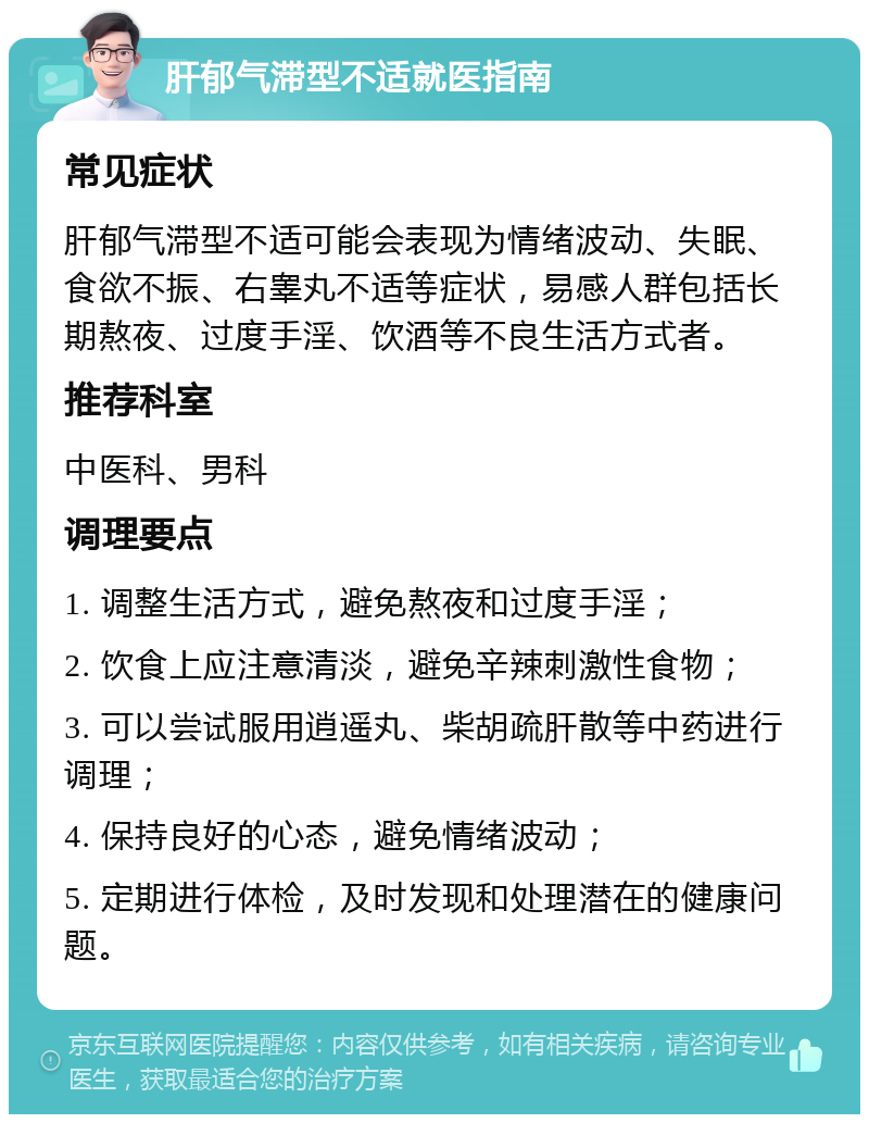 肝郁气滞型不适就医指南 常见症状 肝郁气滞型不适可能会表现为情绪波动、失眠、食欲不振、右睾丸不适等症状，易感人群包括长期熬夜、过度手淫、饮酒等不良生活方式者。 推荐科室 中医科、男科 调理要点 1. 调整生活方式，避免熬夜和过度手淫； 2. 饮食上应注意清淡，避免辛辣刺激性食物； 3. 可以尝试服用逍遥丸、柴胡疏肝散等中药进行调理； 4. 保持良好的心态，避免情绪波动； 5. 定期进行体检，及时发现和处理潜在的健康问题。