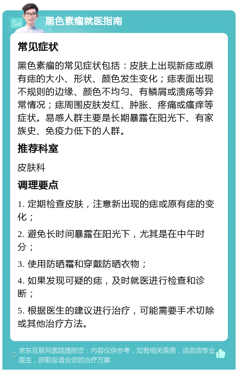 黑色素瘤就医指南 常见症状 黑色素瘤的常见症状包括：皮肤上出现新痣或原有痣的大小、形状、颜色发生变化；痣表面出现不规则的边缘、颜色不均匀、有鳞屑或溃疡等异常情况；痣周围皮肤发红、肿胀、疼痛或瘙痒等症状。易感人群主要是长期暴露在阳光下、有家族史、免疫力低下的人群。 推荐科室 皮肤科 调理要点 1. 定期检查皮肤，注意新出现的痣或原有痣的变化； 2. 避免长时间暴露在阳光下，尤其是在中午时分； 3. 使用防晒霜和穿戴防晒衣物； 4. 如果发现可疑的痣，及时就医进行检查和诊断； 5. 根据医生的建议进行治疗，可能需要手术切除或其他治疗方法。