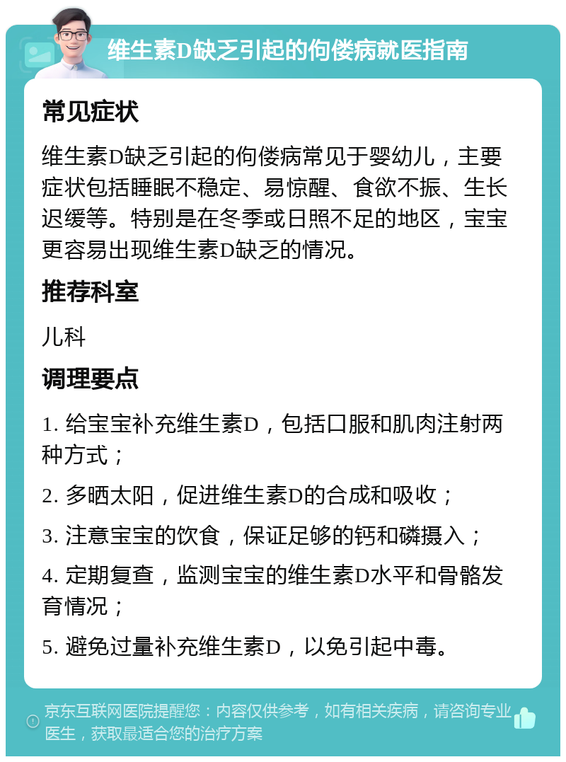 维生素D缺乏引起的佝偻病就医指南 常见症状 维生素D缺乏引起的佝偻病常见于婴幼儿，主要症状包括睡眠不稳定、易惊醒、食欲不振、生长迟缓等。特别是在冬季或日照不足的地区，宝宝更容易出现维生素D缺乏的情况。 推荐科室 儿科 调理要点 1. 给宝宝补充维生素D，包括口服和肌肉注射两种方式； 2. 多晒太阳，促进维生素D的合成和吸收； 3. 注意宝宝的饮食，保证足够的钙和磷摄入； 4. 定期复查，监测宝宝的维生素D水平和骨骼发育情况； 5. 避免过量补充维生素D，以免引起中毒。