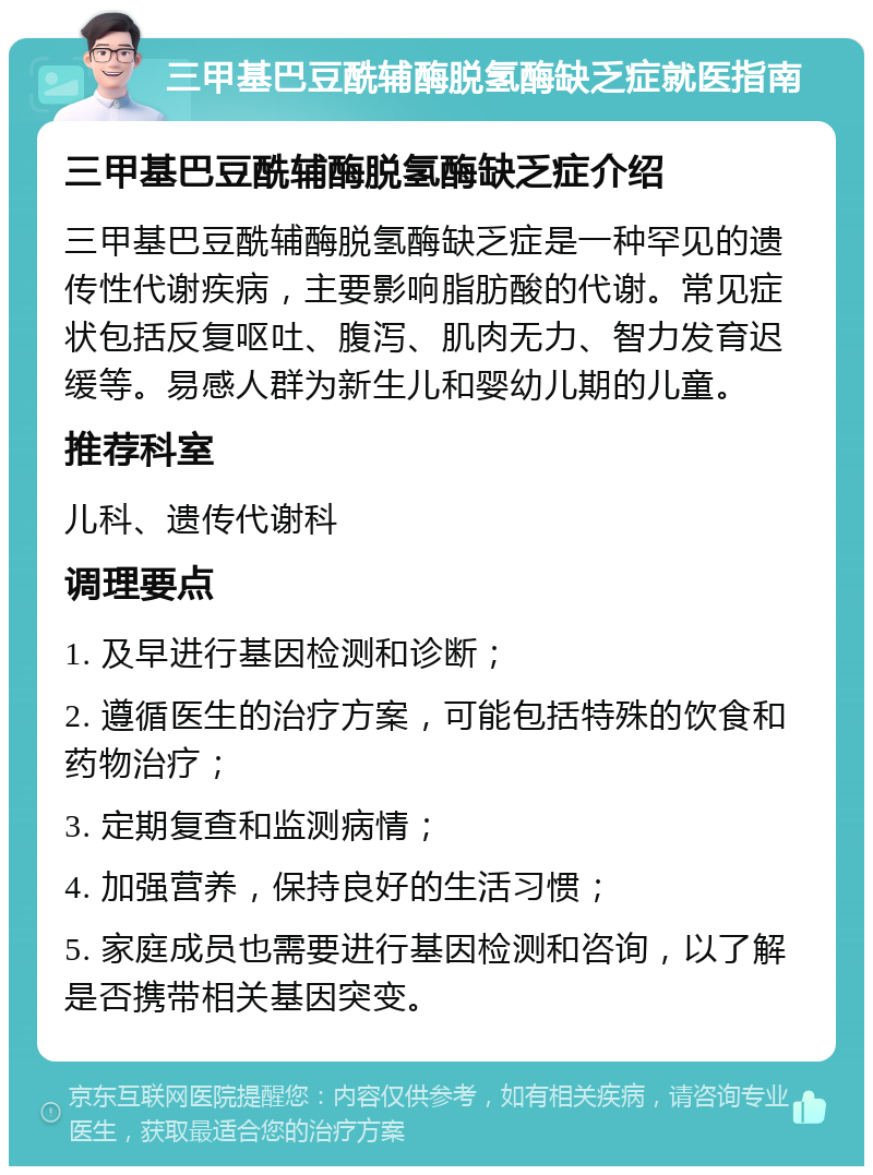 三甲基巴豆酰辅酶脱氢酶缺乏症就医指南 三甲基巴豆酰辅酶脱氢酶缺乏症介绍 三甲基巴豆酰辅酶脱氢酶缺乏症是一种罕见的遗传性代谢疾病，主要影响脂肪酸的代谢。常见症状包括反复呕吐、腹泻、肌肉无力、智力发育迟缓等。易感人群为新生儿和婴幼儿期的儿童。 推荐科室 儿科、遗传代谢科 调理要点 1. 及早进行基因检测和诊断； 2. 遵循医生的治疗方案，可能包括特殊的饮食和药物治疗； 3. 定期复查和监测病情； 4. 加强营养，保持良好的生活习惯； 5. 家庭成员也需要进行基因检测和咨询，以了解是否携带相关基因突变。