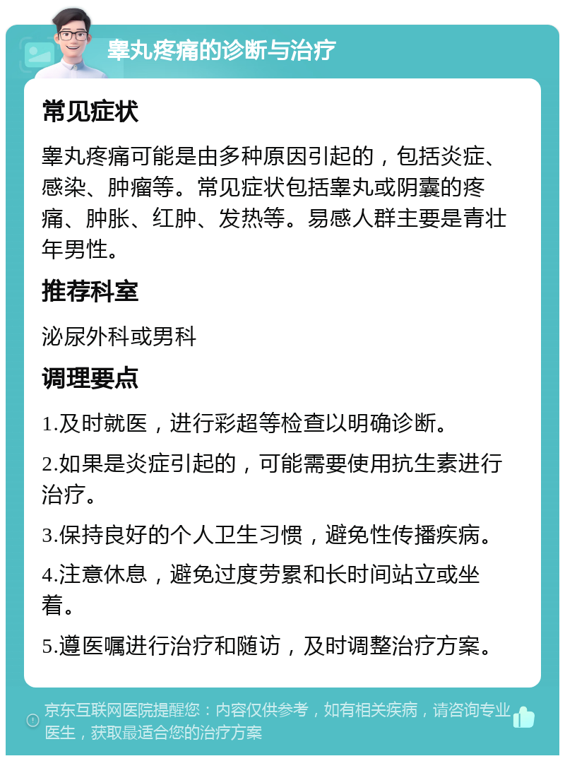 睾丸疼痛的诊断与治疗 常见症状 睾丸疼痛可能是由多种原因引起的，包括炎症、感染、肿瘤等。常见症状包括睾丸或阴囊的疼痛、肿胀、红肿、发热等。易感人群主要是青壮年男性。 推荐科室 泌尿外科或男科 调理要点 1.及时就医，进行彩超等检查以明确诊断。 2.如果是炎症引起的，可能需要使用抗生素进行治疗。 3.保持良好的个人卫生习惯，避免性传播疾病。 4.注意休息，避免过度劳累和长时间站立或坐着。 5.遵医嘱进行治疗和随访，及时调整治疗方案。