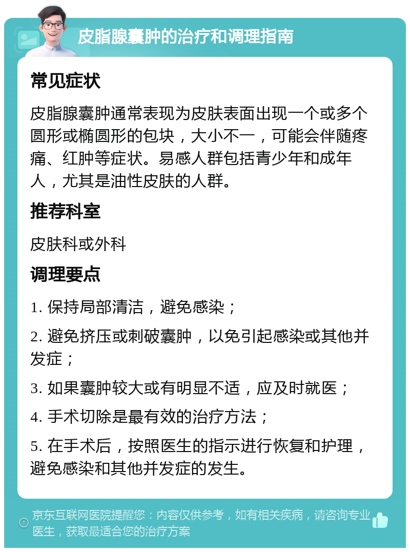 皮脂腺囊肿的治疗和调理指南 常见症状 皮脂腺囊肿通常表现为皮肤表面出现一个或多个圆形或椭圆形的包块，大小不一，可能会伴随疼痛、红肿等症状。易感人群包括青少年和成年人，尤其是油性皮肤的人群。 推荐科室 皮肤科或外科 调理要点 1. 保持局部清洁，避免感染； 2. 避免挤压或刺破囊肿，以免引起感染或其他并发症； 3. 如果囊肿较大或有明显不适，应及时就医； 4. 手术切除是最有效的治疗方法； 5. 在手术后，按照医生的指示进行恢复和护理，避免感染和其他并发症的发生。