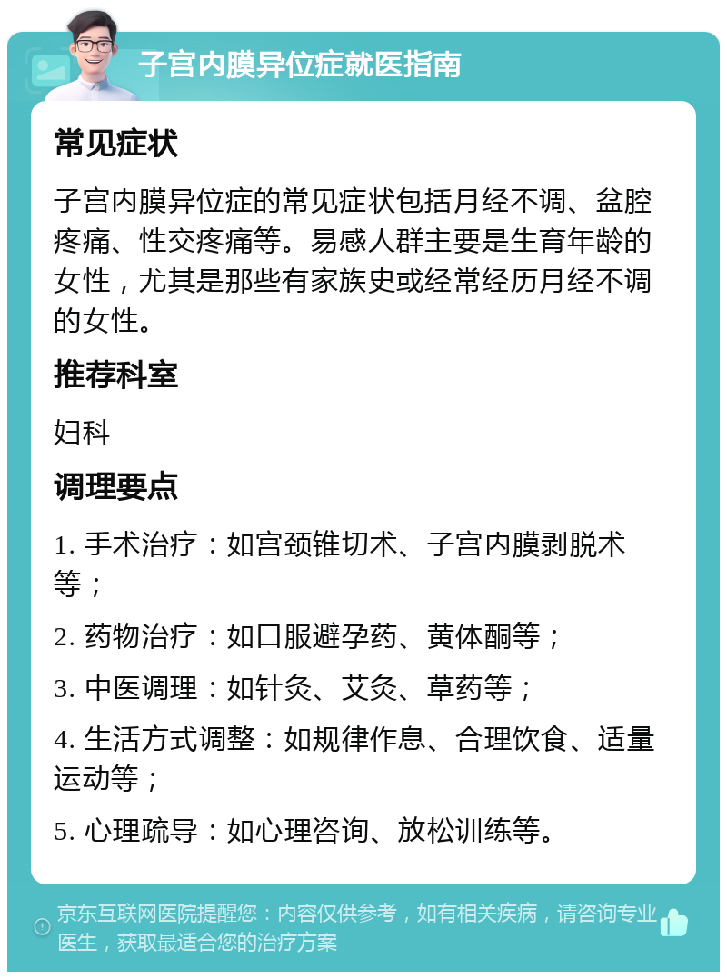 子宫内膜异位症就医指南 常见症状 子宫内膜异位症的常见症状包括月经不调、盆腔疼痛、性交疼痛等。易感人群主要是生育年龄的女性，尤其是那些有家族史或经常经历月经不调的女性。 推荐科室 妇科 调理要点 1. 手术治疗：如宫颈锥切术、子宫内膜剥脱术等； 2. 药物治疗：如口服避孕药、黄体酮等； 3. 中医调理：如针灸、艾灸、草药等； 4. 生活方式调整：如规律作息、合理饮食、适量运动等； 5. 心理疏导：如心理咨询、放松训练等。