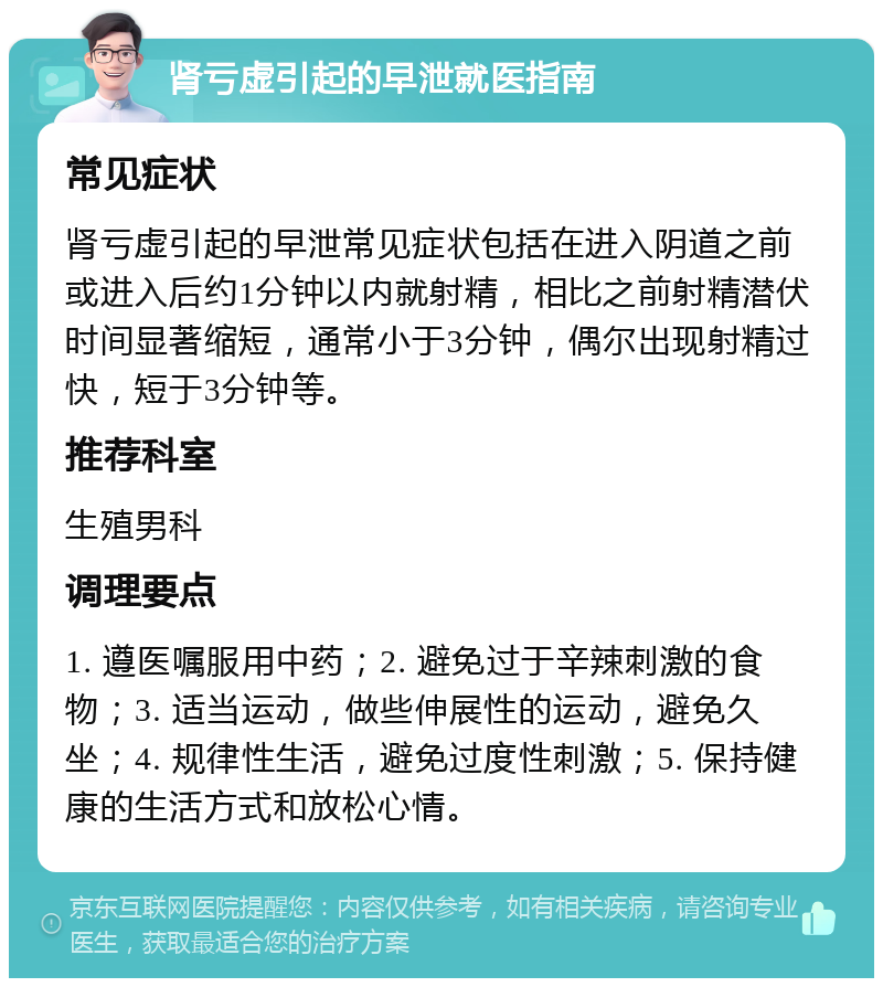 肾亏虚引起的早泄就医指南 常见症状 肾亏虚引起的早泄常见症状包括在进入阴道之前或进入后约1分钟以内就射精，相比之前射精潜伏时间显著缩短，通常小于3分钟，偶尔出现射精过快，短于3分钟等。 推荐科室 生殖男科 调理要点 1. 遵医嘱服用中药；2. 避免过于辛辣刺激的食物；3. 适当运动，做些伸展性的运动，避免久坐；4. 规律性生活，避免过度性刺激；5. 保持健康的生活方式和放松心情。