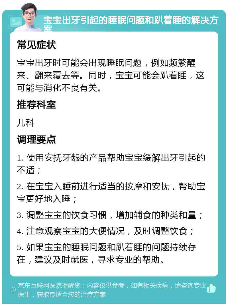 宝宝出牙引起的睡眠问题和趴着睡的解决方案 常见症状 宝宝出牙时可能会出现睡眠问题，例如频繁醒来、翻来覆去等。同时，宝宝可能会趴着睡，这可能与消化不良有关。 推荐科室 儿科 调理要点 1. 使用安抚牙龈的产品帮助宝宝缓解出牙引起的不适； 2. 在宝宝入睡前进行适当的按摩和安抚，帮助宝宝更好地入睡； 3. 调整宝宝的饮食习惯，增加辅食的种类和量； 4. 注意观察宝宝的大便情况，及时调整饮食； 5. 如果宝宝的睡眠问题和趴着睡的问题持续存在，建议及时就医，寻求专业的帮助。