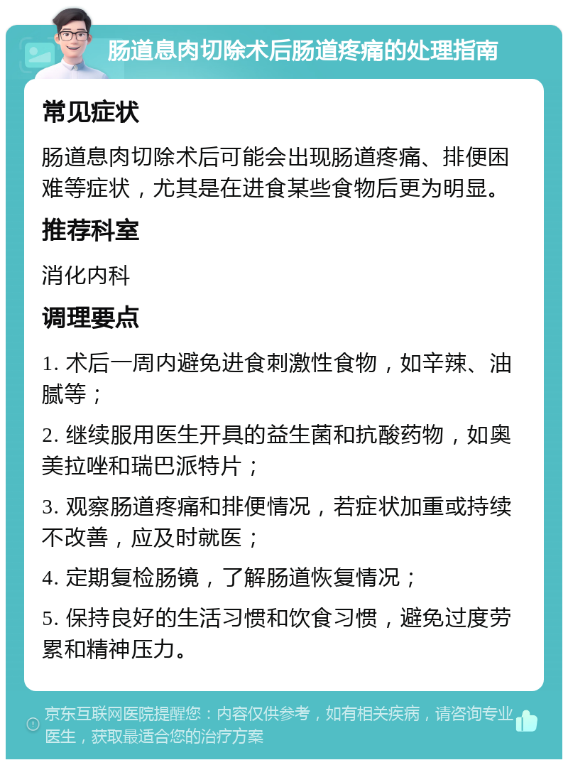 肠道息肉切除术后肠道疼痛的处理指南 常见症状 肠道息肉切除术后可能会出现肠道疼痛、排便困难等症状，尤其是在进食某些食物后更为明显。 推荐科室 消化内科 调理要点 1. 术后一周内避免进食刺激性食物，如辛辣、油腻等； 2. 继续服用医生开具的益生菌和抗酸药物，如奥美拉唑和瑞巴派特片； 3. 观察肠道疼痛和排便情况，若症状加重或持续不改善，应及时就医； 4. 定期复检肠镜，了解肠道恢复情况； 5. 保持良好的生活习惯和饮食习惯，避免过度劳累和精神压力。