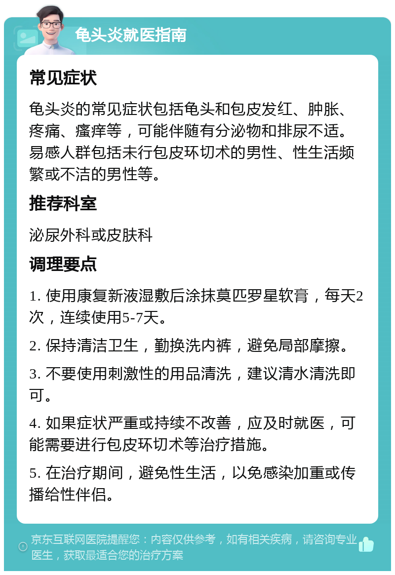 龟头炎就医指南 常见症状 龟头炎的常见症状包括龟头和包皮发红、肿胀、疼痛、瘙痒等，可能伴随有分泌物和排尿不适。易感人群包括未行包皮环切术的男性、性生活频繁或不洁的男性等。 推荐科室 泌尿外科或皮肤科 调理要点 1. 使用康复新液湿敷后涂抹莫匹罗星软膏，每天2次，连续使用5-7天。 2. 保持清洁卫生，勤换洗内裤，避免局部摩擦。 3. 不要使用刺激性的用品清洗，建议清水清洗即可。 4. 如果症状严重或持续不改善，应及时就医，可能需要进行包皮环切术等治疗措施。 5. 在治疗期间，避免性生活，以免感染加重或传播给性伴侣。