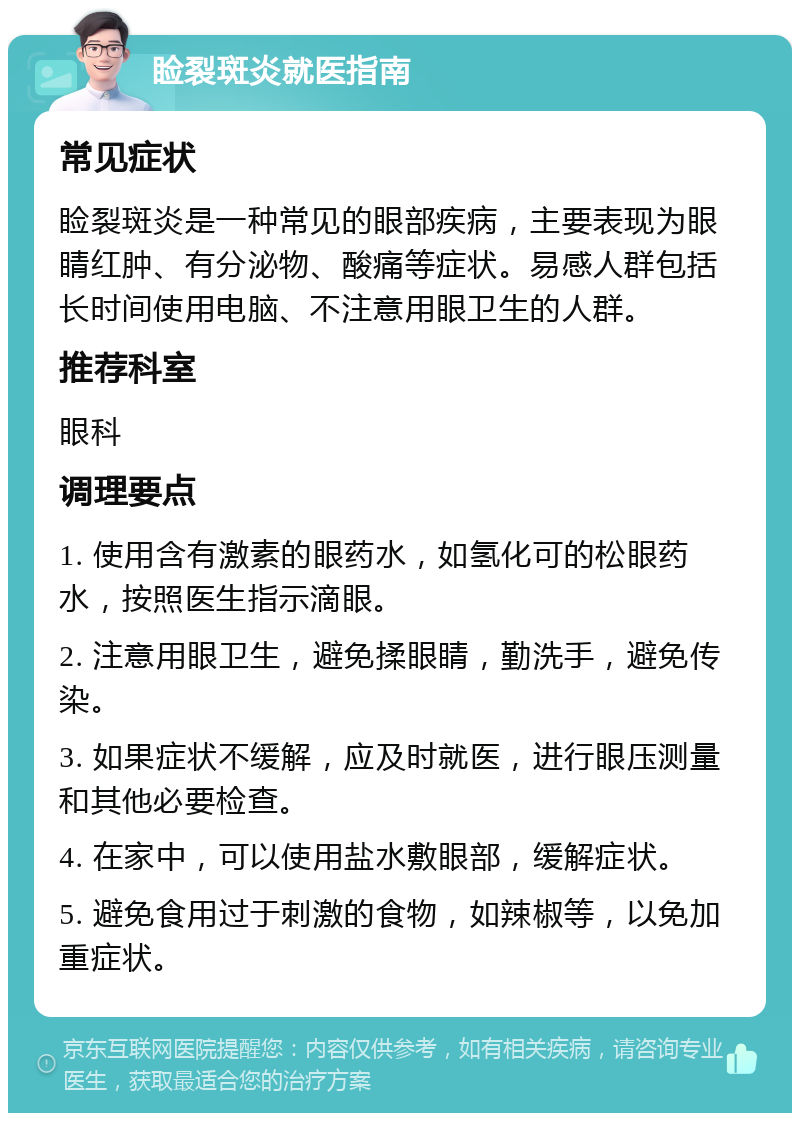 睑裂斑炎就医指南 常见症状 睑裂斑炎是一种常见的眼部疾病，主要表现为眼睛红肿、有分泌物、酸痛等症状。易感人群包括长时间使用电脑、不注意用眼卫生的人群。 推荐科室 眼科 调理要点 1. 使用含有激素的眼药水，如氢化可的松眼药水，按照医生指示滴眼。 2. 注意用眼卫生，避免揉眼睛，勤洗手，避免传染。 3. 如果症状不缓解，应及时就医，进行眼压测量和其他必要检查。 4. 在家中，可以使用盐水敷眼部，缓解症状。 5. 避免食用过于刺激的食物，如辣椒等，以免加重症状。