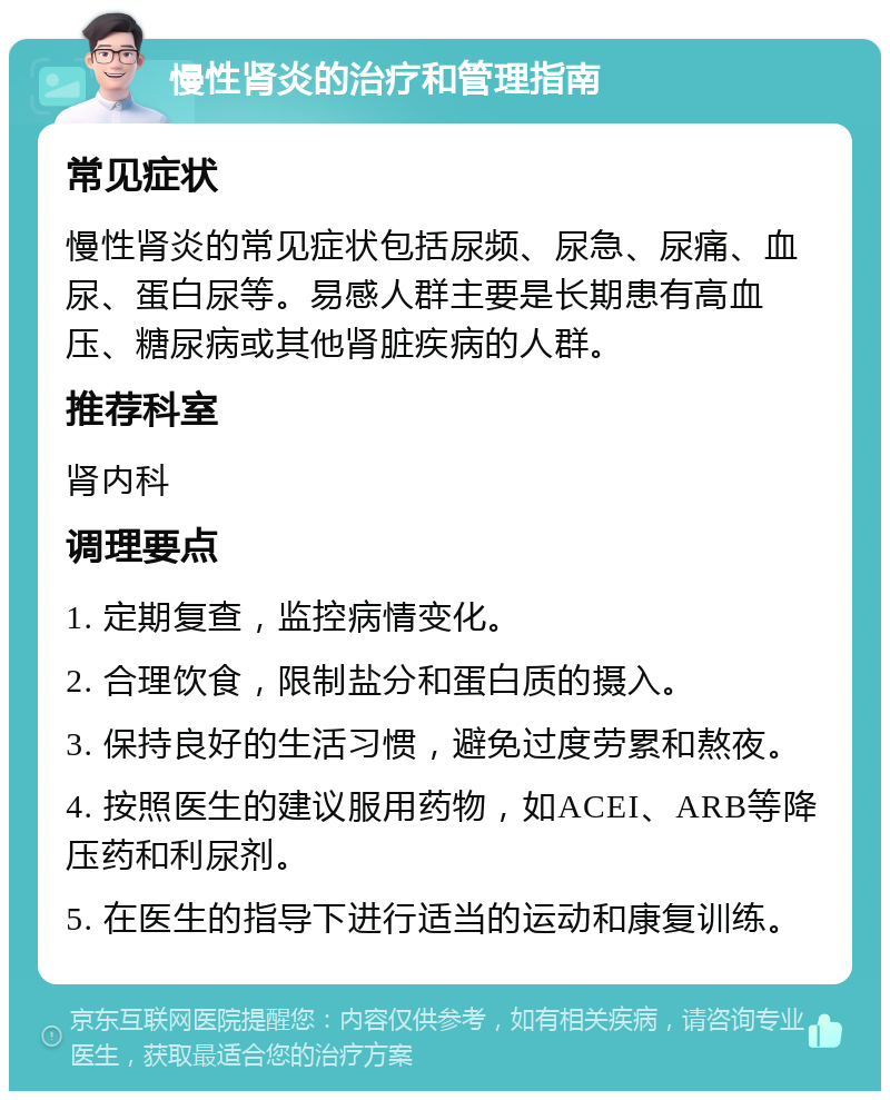 慢性肾炎的治疗和管理指南 常见症状 慢性肾炎的常见症状包括尿频、尿急、尿痛、血尿、蛋白尿等。易感人群主要是长期患有高血压、糖尿病或其他肾脏疾病的人群。 推荐科室 肾内科 调理要点 1. 定期复查，监控病情变化。 2. 合理饮食，限制盐分和蛋白质的摄入。 3. 保持良好的生活习惯，避免过度劳累和熬夜。 4. 按照医生的建议服用药物，如ACEI、ARB等降压药和利尿剂。 5. 在医生的指导下进行适当的运动和康复训练。