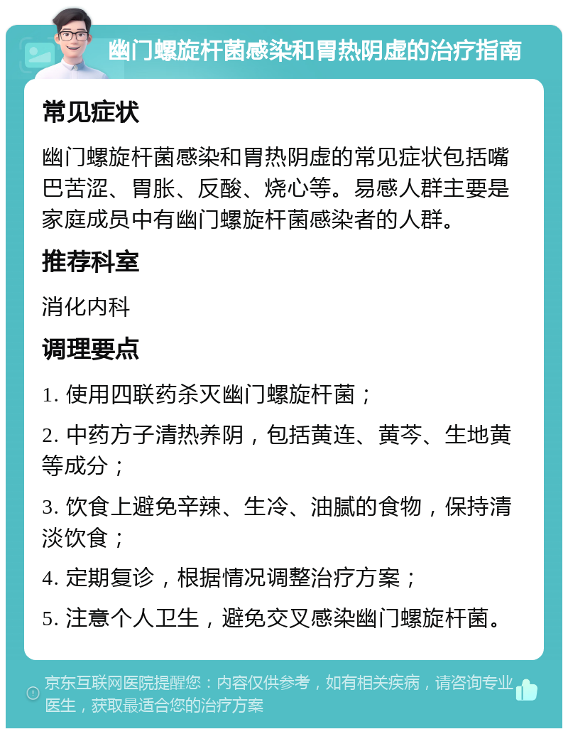 幽门螺旋杆菌感染和胃热阴虚的治疗指南 常见症状 幽门螺旋杆菌感染和胃热阴虚的常见症状包括嘴巴苦涩、胃胀、反酸、烧心等。易感人群主要是家庭成员中有幽门螺旋杆菌感染者的人群。 推荐科室 消化内科 调理要点 1. 使用四联药杀灭幽门螺旋杆菌； 2. 中药方子清热养阴，包括黄连、黄芩、生地黄等成分； 3. 饮食上避免辛辣、生冷、油腻的食物，保持清淡饮食； 4. 定期复诊，根据情况调整治疗方案； 5. 注意个人卫生，避免交叉感染幽门螺旋杆菌。