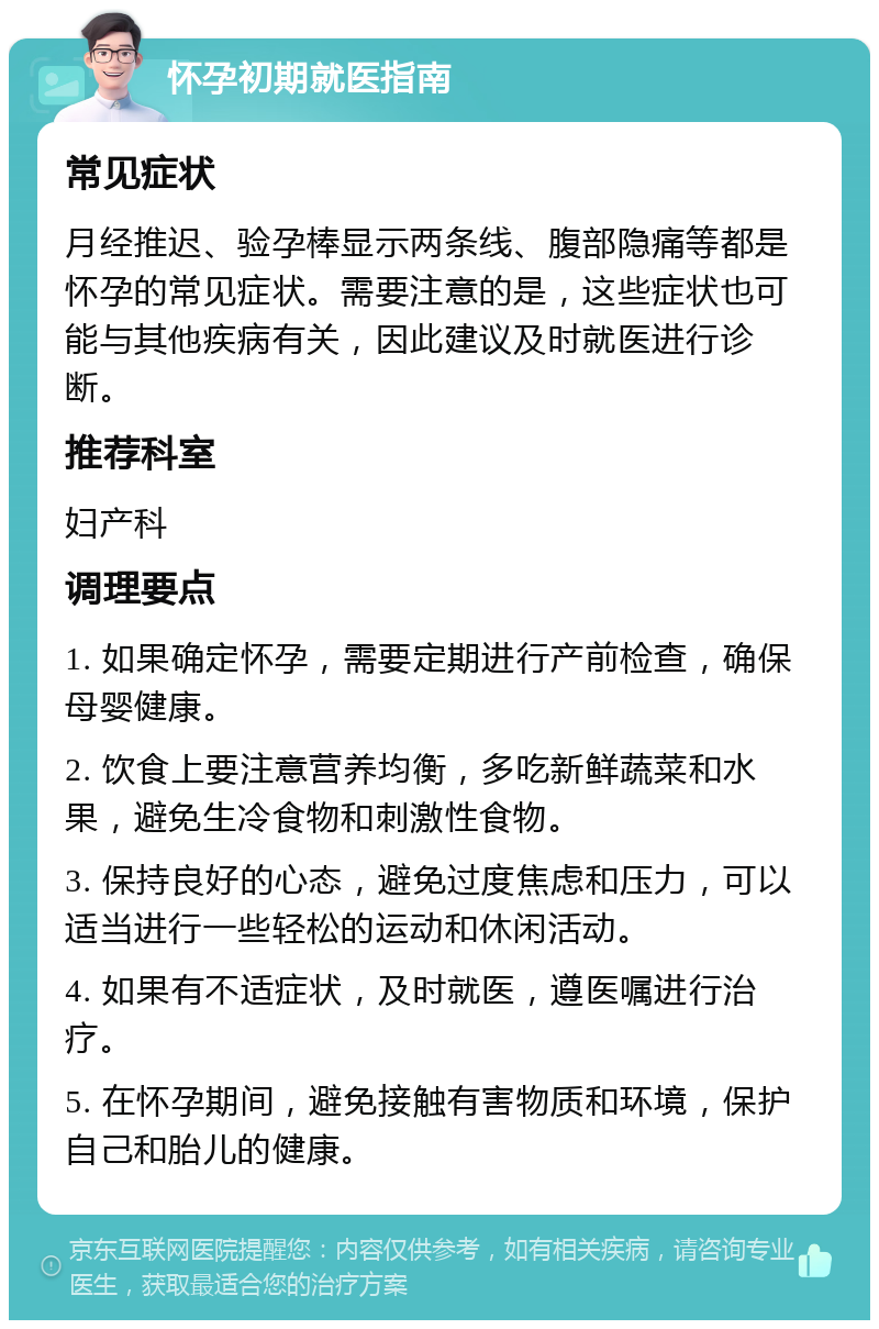 怀孕初期就医指南 常见症状 月经推迟、验孕棒显示两条线、腹部隐痛等都是怀孕的常见症状。需要注意的是，这些症状也可能与其他疾病有关，因此建议及时就医进行诊断。 推荐科室 妇产科 调理要点 1. 如果确定怀孕，需要定期进行产前检查，确保母婴健康。 2. 饮食上要注意营养均衡，多吃新鲜蔬菜和水果，避免生冷食物和刺激性食物。 3. 保持良好的心态，避免过度焦虑和压力，可以适当进行一些轻松的运动和休闲活动。 4. 如果有不适症状，及时就医，遵医嘱进行治疗。 5. 在怀孕期间，避免接触有害物质和环境，保护自己和胎儿的健康。