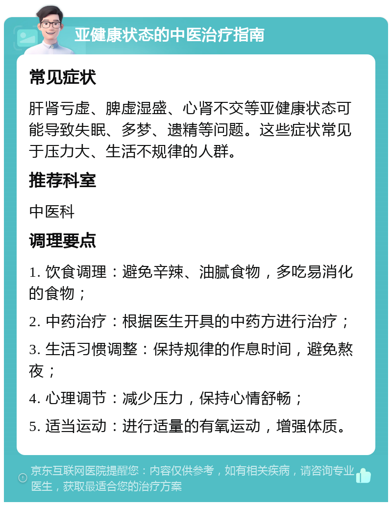 亚健康状态的中医治疗指南 常见症状 肝肾亏虚、脾虚湿盛、心肾不交等亚健康状态可能导致失眠、多梦、遗精等问题。这些症状常见于压力大、生活不规律的人群。 推荐科室 中医科 调理要点 1. 饮食调理：避免辛辣、油腻食物，多吃易消化的食物； 2. 中药治疗：根据医生开具的中药方进行治疗； 3. 生活习惯调整：保持规律的作息时间，避免熬夜； 4. 心理调节：减少压力，保持心情舒畅； 5. 适当运动：进行适量的有氧运动，增强体质。