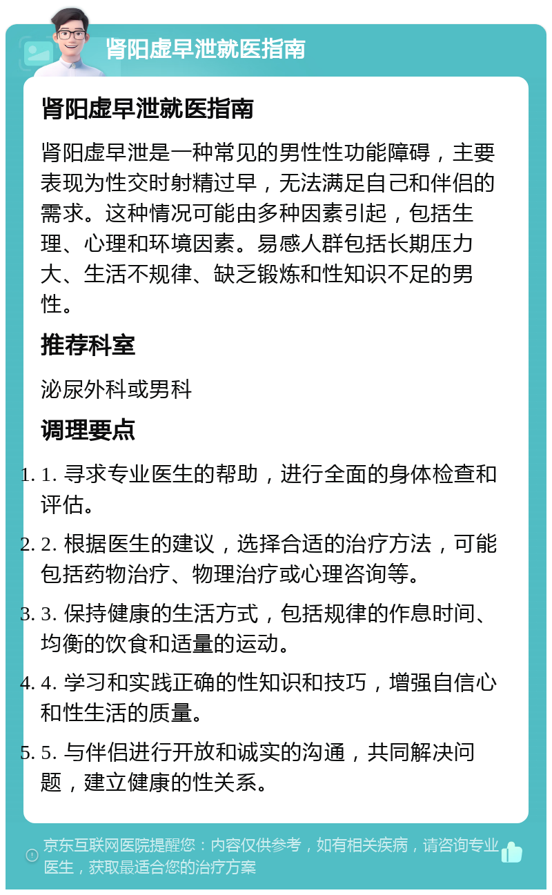 肾阳虚早泄就医指南 肾阳虚早泄就医指南 肾阳虚早泄是一种常见的男性性功能障碍，主要表现为性交时射精过早，无法满足自己和伴侣的需求。这种情况可能由多种因素引起，包括生理、心理和环境因素。易感人群包括长期压力大、生活不规律、缺乏锻炼和性知识不足的男性。 推荐科室 泌尿外科或男科 调理要点 1. 寻求专业医生的帮助，进行全面的身体检查和评估。 2. 根据医生的建议，选择合适的治疗方法，可能包括药物治疗、物理治疗或心理咨询等。 3. 保持健康的生活方式，包括规律的作息时间、均衡的饮食和适量的运动。 4. 学习和实践正确的性知识和技巧，增强自信心和性生活的质量。 5. 与伴侣进行开放和诚实的沟通，共同解决问题，建立健康的性关系。