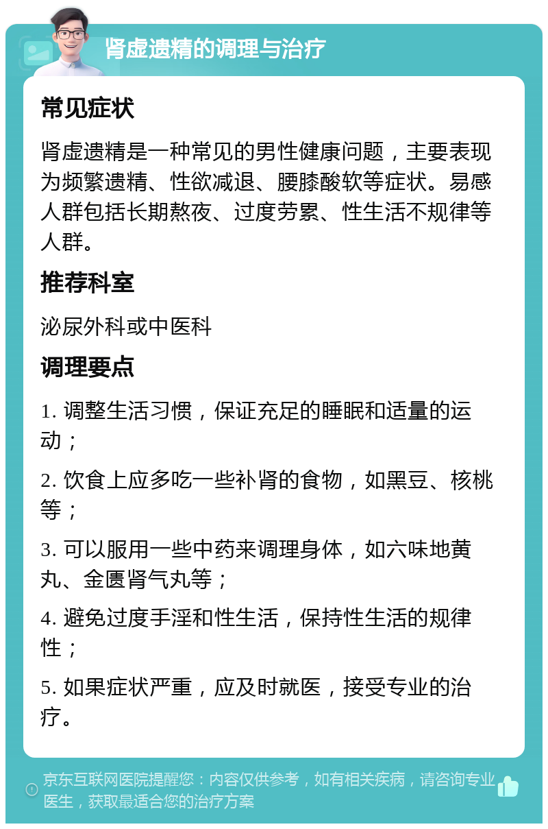 肾虚遗精的调理与治疗 常见症状 肾虚遗精是一种常见的男性健康问题，主要表现为频繁遗精、性欲减退、腰膝酸软等症状。易感人群包括长期熬夜、过度劳累、性生活不规律等人群。 推荐科室 泌尿外科或中医科 调理要点 1. 调整生活习惯，保证充足的睡眠和适量的运动； 2. 饮食上应多吃一些补肾的食物，如黑豆、核桃等； 3. 可以服用一些中药来调理身体，如六味地黄丸、金匮肾气丸等； 4. 避免过度手淫和性生活，保持性生活的规律性； 5. 如果症状严重，应及时就医，接受专业的治疗。