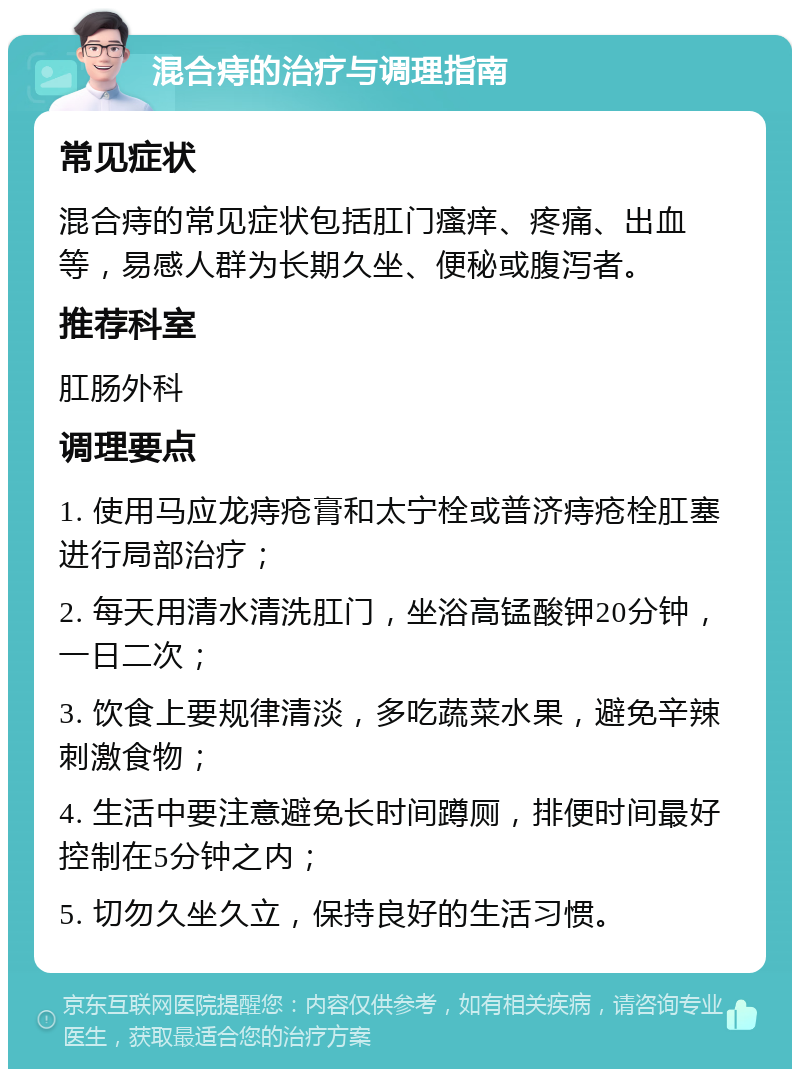 混合痔的治疗与调理指南 常见症状 混合痔的常见症状包括肛门瘙痒、疼痛、出血等，易感人群为长期久坐、便秘或腹泻者。 推荐科室 肛肠外科 调理要点 1. 使用马应龙痔疮膏和太宁栓或普济痔疮栓肛塞进行局部治疗； 2. 每天用清水清洗肛门，坐浴高锰酸钾20分钟，一日二次； 3. 饮食上要规律清淡，多吃蔬菜水果，避免辛辣刺激食物； 4. 生活中要注意避免长时间蹲厕，排便时间最好控制在5分钟之内； 5. 切勿久坐久立，保持良好的生活习惯。