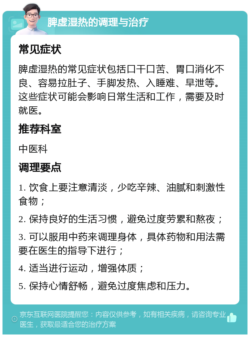 脾虚湿热的调理与治疗 常见症状 脾虚湿热的常见症状包括口干口苦、胃口消化不良、容易拉肚子、手脚发热、入睡难、早泄等。这些症状可能会影响日常生活和工作，需要及时就医。 推荐科室 中医科 调理要点 1. 饮食上要注意清淡，少吃辛辣、油腻和刺激性食物； 2. 保持良好的生活习惯，避免过度劳累和熬夜； 3. 可以服用中药来调理身体，具体药物和用法需要在医生的指导下进行； 4. 适当进行运动，增强体质； 5. 保持心情舒畅，避免过度焦虑和压力。