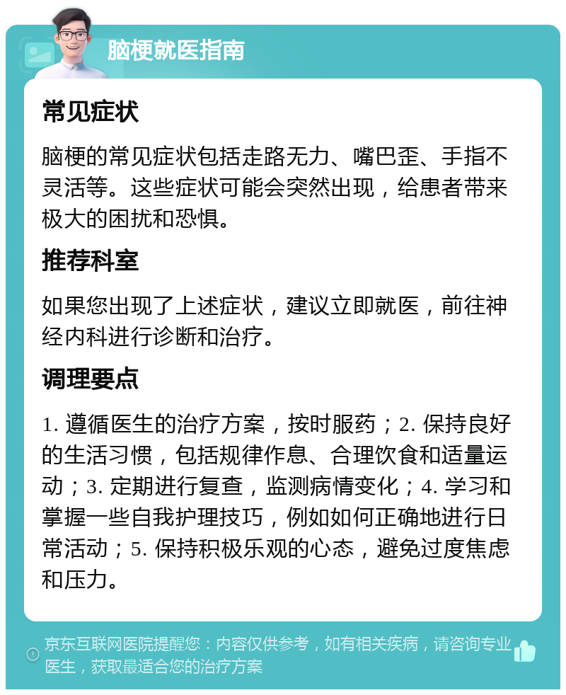 脑梗就医指南 常见症状 脑梗的常见症状包括走路无力、嘴巴歪、手指不灵活等。这些症状可能会突然出现，给患者带来极大的困扰和恐惧。 推荐科室 如果您出现了上述症状，建议立即就医，前往神经内科进行诊断和治疗。 调理要点 1. 遵循医生的治疗方案，按时服药；2. 保持良好的生活习惯，包括规律作息、合理饮食和适量运动；3. 定期进行复查，监测病情变化；4. 学习和掌握一些自我护理技巧，例如如何正确地进行日常活动；5. 保持积极乐观的心态，避免过度焦虑和压力。