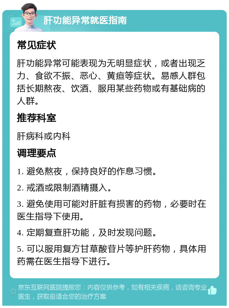 肝功能异常就医指南 常见症状 肝功能异常可能表现为无明显症状，或者出现乏力、食欲不振、恶心、黄疸等症状。易感人群包括长期熬夜、饮酒、服用某些药物或有基础病的人群。 推荐科室 肝病科或内科 调理要点 1. 避免熬夜，保持良好的作息习惯。 2. 戒酒或限制酒精摄入。 3. 避免使用可能对肝脏有损害的药物，必要时在医生指导下使用。 4. 定期复查肝功能，及时发现问题。 5. 可以服用复方甘草酸苷片等护肝药物，具体用药需在医生指导下进行。